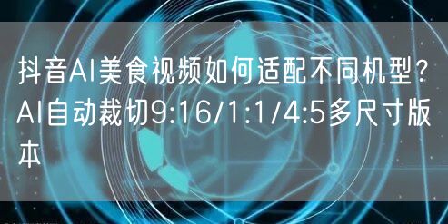 抖音AI美食视频如何适配不同机型？AI自动裁切9:16/1:1/4:5多尺寸版本