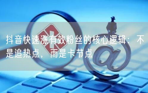 抖音快速涨有效粉丝的核心逻辑：不是追热点，而是卡节点