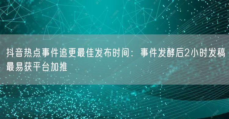 抖音热点事件追更最佳发布时间：事件发酵后2小时发稿最易获平台加推