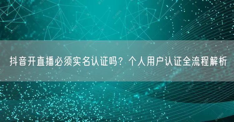 抖音开直播必须实名认证吗？个人用户认证全流程解析