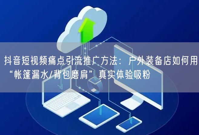 抖音短视频痛点引流推广方法：户外装备店如何用“帐篷漏水/背包磨肩”真实体验吸粉