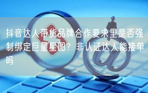 抖音达人带货品牌合作要求里是否强制绑定巨量星图？非认证达人能接单吗