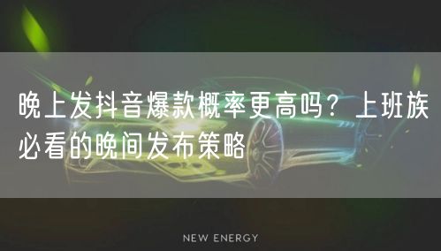 晚上发抖音爆款概率更高吗？上班族必看的晚间发布策略