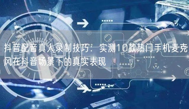 抖音配音真人录制技巧：实测10款热门手机麦克风在抖音场景下的真实表现