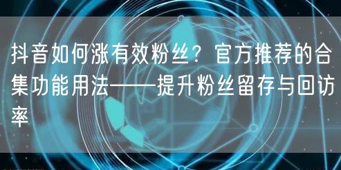 抖音如何涨有效粉丝?官方推荐的合集功能用法——提升粉丝留存与回访率
