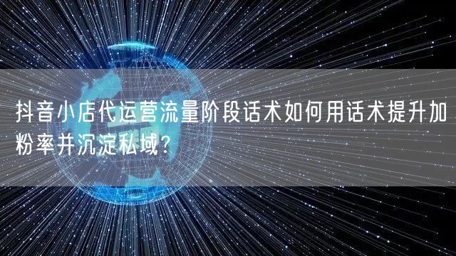 抖音小店代运营流量阶段话术如何用话术提升加粉率并沉淀私域？