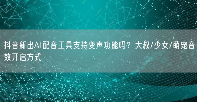 抖音新出AI配音工具支持变声功能吗？大叔/少女/萌宠音效开启方式