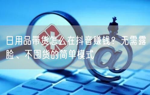 日用品带货怎么在抖音赚钱？无需露脸、不囤货的简单模式