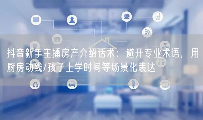 抖音新手主播房产介绍话术：避开专业术语，用厨房动线/孩子上学时间等场景化表达