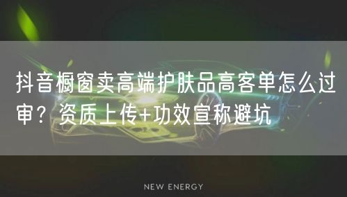抖音橱窗卖高端护肤品高客单怎么过审?资质上传+功效宣称避坑