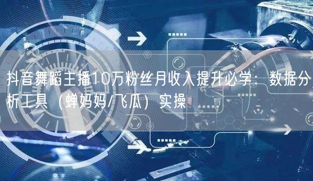 抖音舞蹈主播10万粉丝月收入提升必学：数据分析工具（蝉妈妈/飞瓜）实操