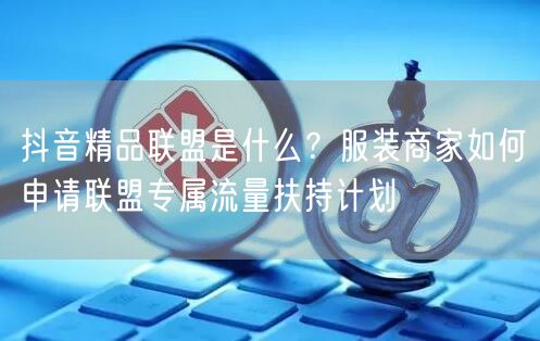 抖音精品联盟是什么？服装商家如何申请联盟专属流量扶持计划