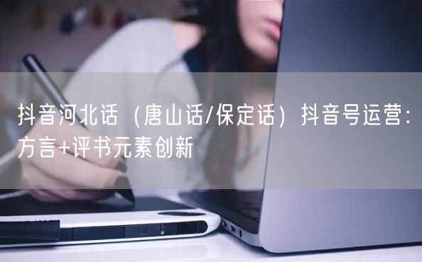 抖音河北话（唐山话/保定话）抖音号运营：方言+评书元素创新