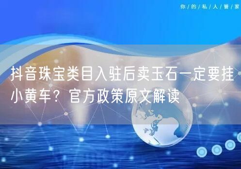 抖音珠宝类目入驻后卖玉石一定要挂小黄车?官方政策原文解读