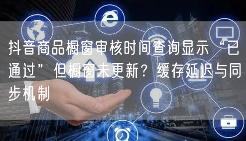 抖音商品橱窗审核时间查询显示“已通过”但橱窗未更新？缓存延迟与同步机制