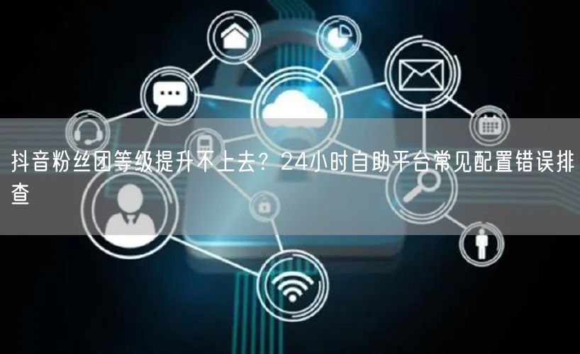 抖音粉丝团等级提升不上去？24小时自助平台常见配置错误排查