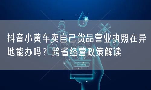抖音小黄车卖自己货品营业执照在异地能办吗？跨省经营政策解读
