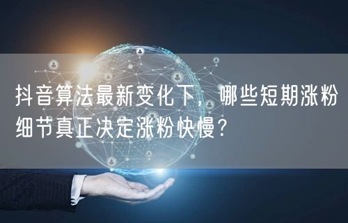 抖音算法最新变化下，哪些短期涨粉细节真正决定涨粉快慢？