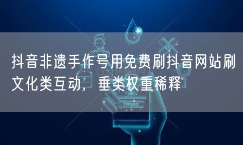 抖音非遗手作号用免费刷抖音网站刷文化类互动,垂类权重稀释