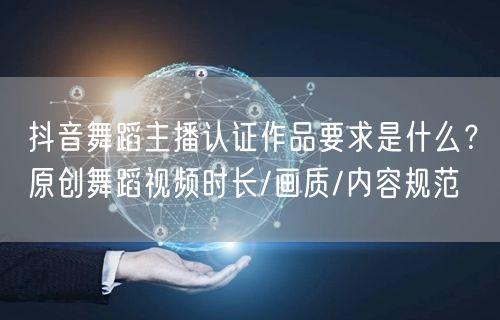 抖音舞蹈主播认证作品要求是什么？原创舞蹈视频时长/画质/内容规范