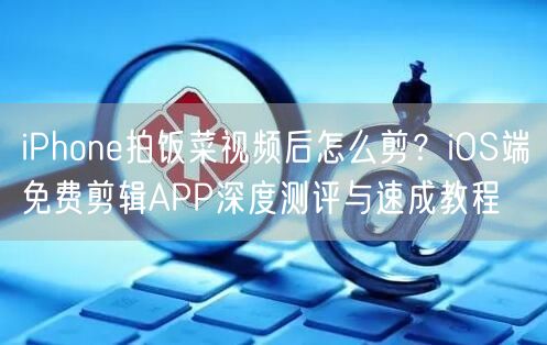 iPhone拍饭菜视频后怎么剪？iOS端免费剪辑APP深度测评与速成教程