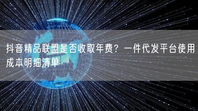 抖音精品联盟是否收取年费？一件代发平台使用成本明细清单