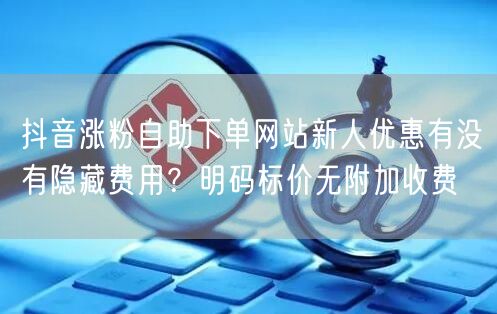 抖音涨粉自助下单网站新人优惠有没有隐藏费用？明码标价无附加收费