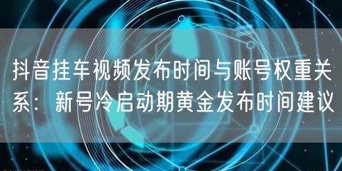 抖音挂车视频发布时间与账号权重关系：新号冷启动期黄金发布时间建议