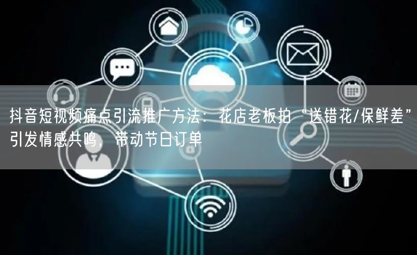抖音短视频痛点引流推广方法：花店老板拍“送错花/保鲜差”引发情感共鸣，带动节日订