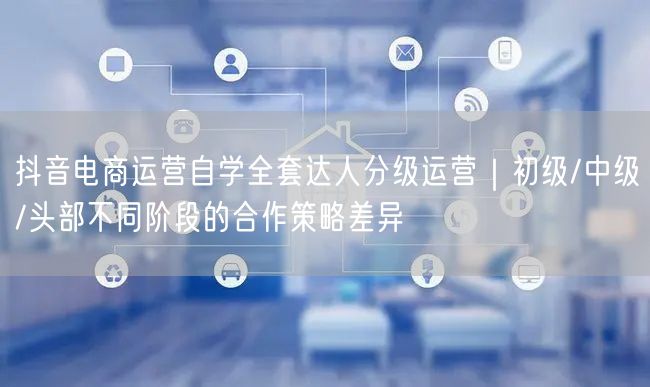 抖音电商运营自学全套达人分级运营|初级/中级/头部不同阶段的合作策略差异