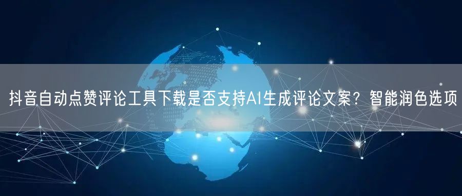 抖音自动点赞评论工具下载是否支持AI生成评论文案？智能润色选项
