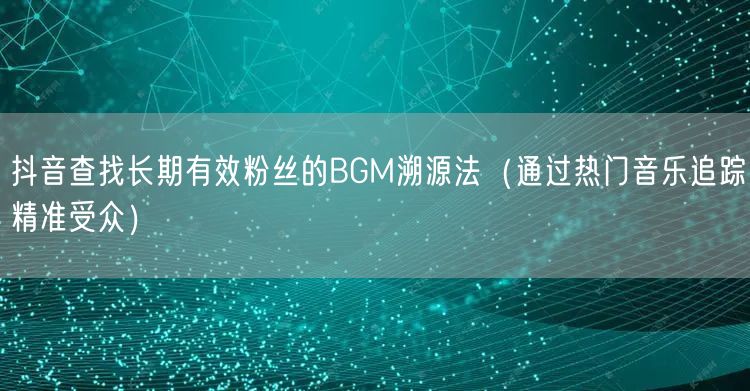 抖音查找长期有效粉丝的BGM溯源法（通过热门音乐追踪精准受众）