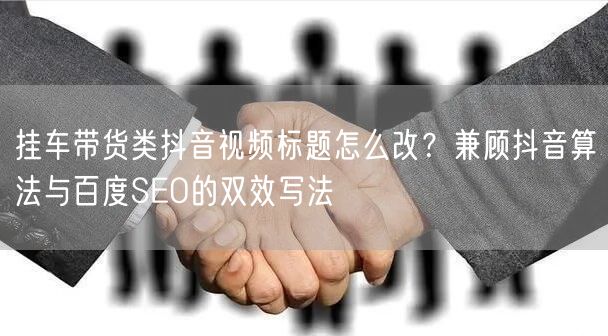 挂车带货类抖音视频标题怎么改？兼顾抖音算法与百度SEO的双效写法