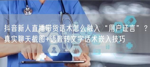 抖音新人直播带货话术怎么融入“用户证言”?真实聊天截图+语音转文字话术嵌入技巧