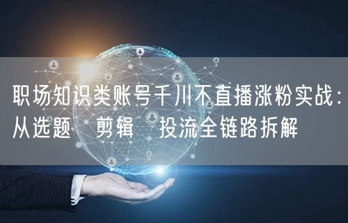 职场知识类账号千川不直播涨粉实战:从选题→剪辑→投流全链路拆解