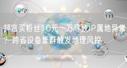 抖音买粉丝10元一万导致IP属地异常?跨省设备集群触发地理风控