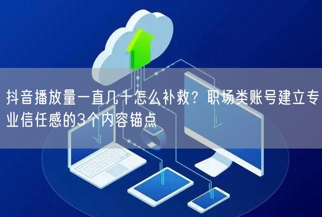 抖音播放量一直几十怎么补救?职场类账号建立专业信任感的3个内容锚点