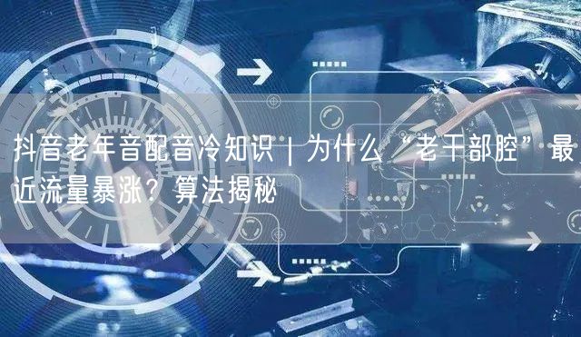 抖音老年音配音冷知识｜为什么“老干部腔”最近流量暴涨？算法揭秘