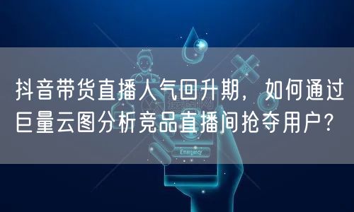 抖音带货直播人气回升期，如何通过巨量云图分析竞品直播间抢夺用户？