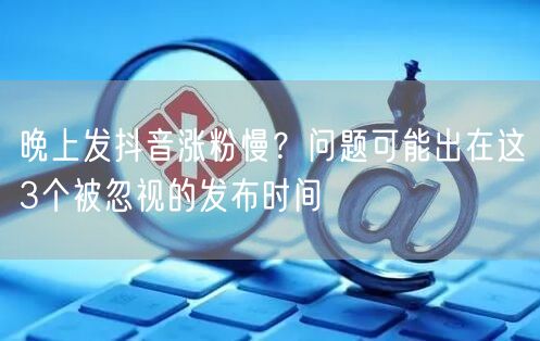晚上发抖音涨粉慢？问题可能出在这3个被忽视的发布时间