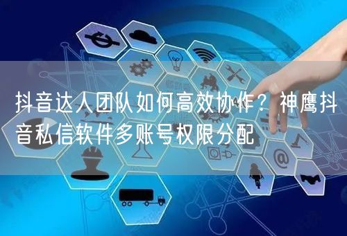 抖音达人团队如何高效协作？神鹰抖音私信软件多账号权限分配