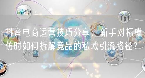 抖音电商运营技巧分享：新手对标模仿时如何拆解竞品的私域引流路径？