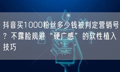 抖音买1000粉丝多少钱被判定营销号？不露脸规避“硬广感”的软性植入技巧
