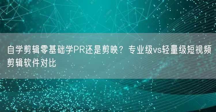 自学剪辑零基础学PR还是剪映?专业级vs轻量级短视频剪辑软件对比