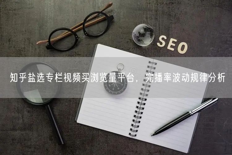 知乎盐选专栏视频买浏览量平台，完播率波动规律分析