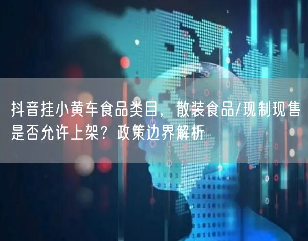 抖音挂小黄车食品类目，散装食品/现制现售是否允许上架？政策边界解析