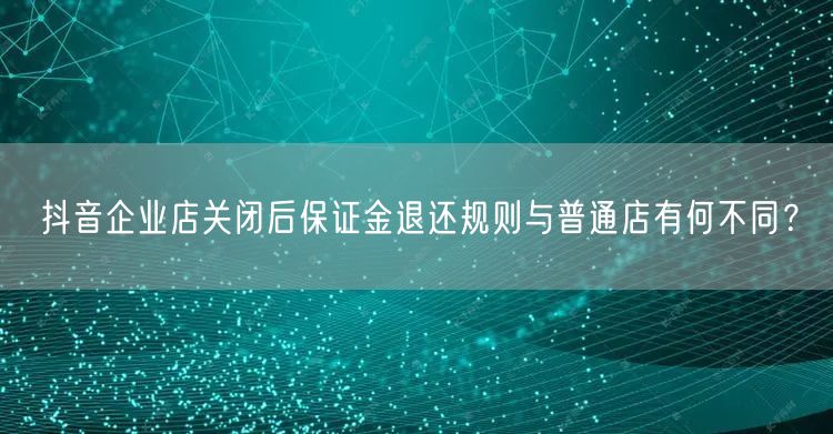 抖音企业店关闭后保证金退还规则与普通店有何不同？