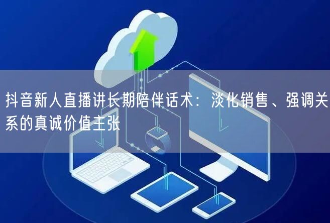 抖音新人直播讲长期陪伴话术：淡化销售、强调关系的真诚价值主张