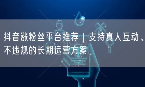 抖音涨粉丝平台推荐｜支持真人互动、不违规的长期运营方案
