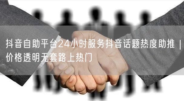 抖音自助平台24小时服务抖音话题热度助推｜价格透明无套路上热门